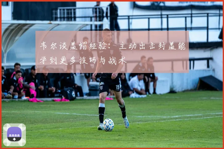 韦尔谈盖帽经验：主动出击封盖能学到更多技巧与战术