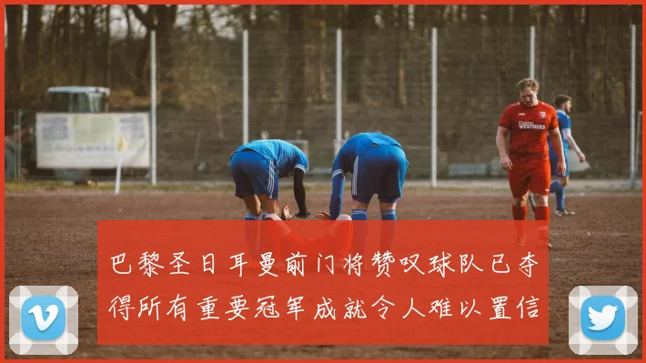 巴黎圣日耳曼前门将赞叹球队已夺得所有重要冠军成就令人难以置信