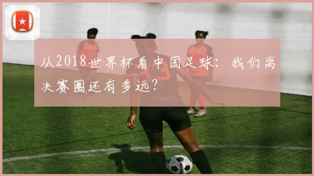 从2018世界杯看中国足球：我们离决赛圈还有多远？